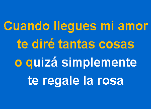 Cuando llegues mi amor
te diw tantas cosas
o quize'l simplemente
te regale la rosa