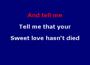 Tell me that your

Sweet love hasn't died