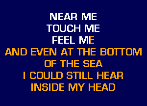 NEAR ME
TOUCH ME
FEEL ME
AND EVEN AT THE BOTTOM
OF THE SEA
I COULD STILL HEAR
INSIDE MY HEAD