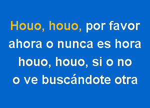 Houo, houo, por favor
ahora o nunca es hora

houo, houo, si 0 no
0 ve busce'lndote otra