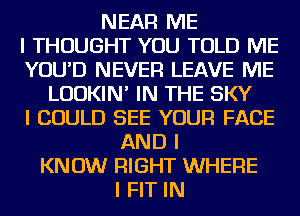 NEAR ME
I THOUGHT YOU TOLD ME
YOU'D NEVER LEAVE ME
LUDKIN' IN THE SKY
I COULD SEE YOUR FACE
AND I
KNOW RIGHT WHERE
I FIT IN