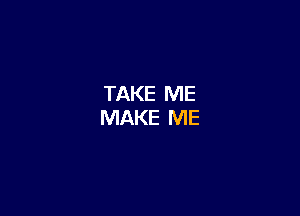 TAKE ME
MAKE ME