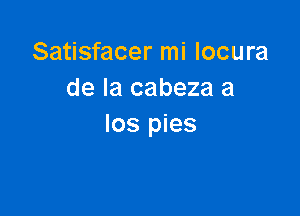 Satisfacer mi locura
de la cabeza a

los pies