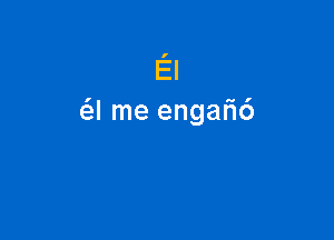 El
a me engah'6