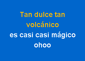 Tan dulce tan
volca'mico

es casi casi ma'lgico
ohoo