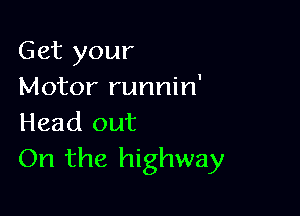 Get your
Motor runnin'

Head out
On the highway