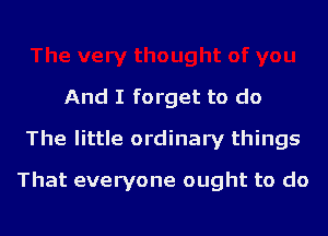 And I forget to do
The little ordinary things
That everyone ought to do