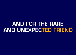 AND FOR THE RARE
AND UNEXPECTED FRIEND