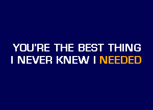 YOU'RE THE BEST THING
I NEVER KNEW I NEEDED