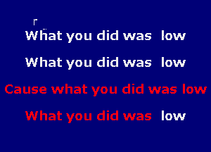 r
WHat you did was low

What you did was low