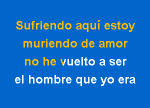 Sufriendo aqui estoy
muriendo de amor

no he vuelto a ser
el hombre que yo era