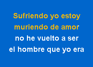 Sufriendo yo estoy
muriendo de amor

no he vuelto a ser
el hombre que yo era