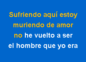 Sufriendo aqui estoy
muriendo de amor

no he vuelto a ser
el hombre que yo era