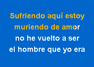 Sufriendo aqui estoy
muriendo de amor

no he vuelto a ser
el hombre que yo era
