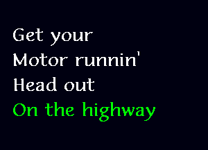 Get your
Motor runnin'

Head out
On the highway