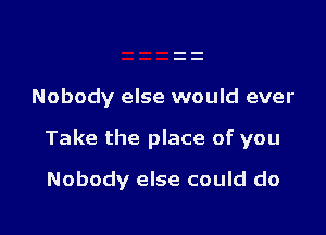 Nobody else would ever

Take the place of you

Nobody else could do