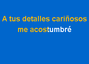 A tus detalles carifiosos
me acostumbw