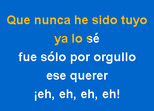 Que nunca he sido tuyo
ya lo sci)

fue sdlo por orgullo
ese querer
ieh,eh,eh,eh!