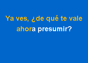 Ya ves, 5de qucii te vale
ahora presumir?