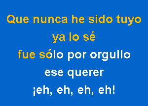 Que nunca he sido tuyo
ya lo sci)

fue sdlo por orgullo
ese querer
ieh,eh,eh,eh!
