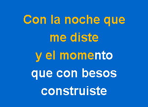 Con la noche que
me diste

y el momento
que con besos
construiste