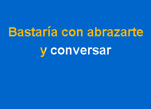 Bastaria con abrazarte
y conversar