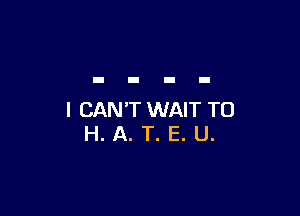 I CAN'T WAIT TO
H. A. T. E. U.