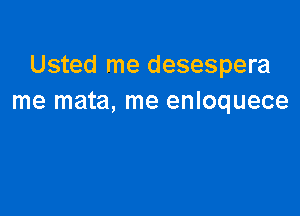 Usted me desespera
me mata, me enloquece