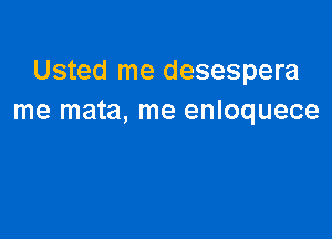 Usted me desespera
me mata, me enloquece