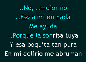 ..No, ..mejor no
..Eso a mi en nada
Me ayuda
..Porque la sonrisa tuya
Y esa boquita tan pura
En mi delirio me abruman