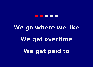 We go where we like

We get overtime

We get paid to