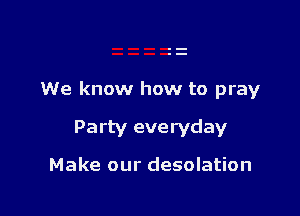 We know how to pray

Party everyday

Make our desolation