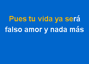 Pues tu Vida ya serzil
falso amor y nada me'ls