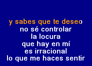 y sabes que te deseo
no sea controlar

Ia Iocura
que hay en mI'

es irracional -
lo que me haces sentlr