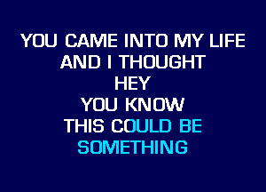 YOU CAME INTO MY LIFE
AND I THOUGHT
HEY
YOU KNOW
THIS COULD BE
SOMETHING