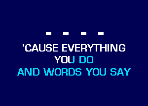 'CAUSE EVERYTHING

YOU DO
AND WORDS YOU SAY