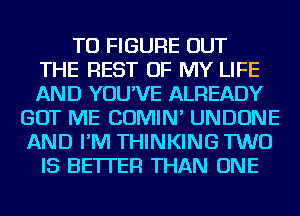 TO FIGURE OUT
THE REST OF MY LIFE
AND YOU'VE ALREADY
GOT ME COMIN' UNDONE
AND I'M THINKING TWO
IS BETTER THAN ONE