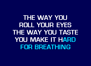 THE WAY YOU
ROLL YOUR EYES
THE WAY YOU TASTE
YOU MAKE IT HARD
FOR BREATHING