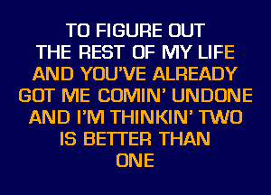 TO FIGURE OUT
THE REST OF MY LIFE
AND YOU'VE ALREADY
GOT ME COMIN' UNDONE
AND I'M THINKIN' TWO
IS BETTER THAN
ONE