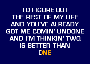 TO FIGURE OUT
THE REST OF MY LIFE
AND YOU'VE ALREADY
GOT ME COMIN' UNDONE
AND I'M THINKIN' TWO.
IS BETTER THAN
ONE