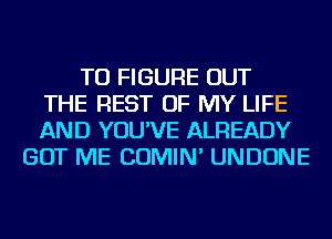 TO FIGURE OUT
THE REST OF MY LIFE
AND YOU'VE ALREADY
GOT ME COMIN' UNDONE