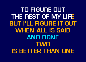 TO FIGURE OUT
THE REST OF MY LIFE
BUT I'LL FIGURE IT OUT

WHEN ALL IS SAID
AND DONE
TWO
IS BETTER THAN ONE