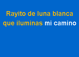 Rayito de luna blanca
que iluminas mi camino