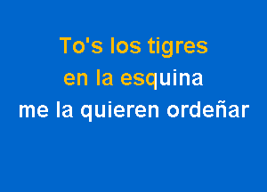 To's los tigres
en la esquina

me la quieren orderiar