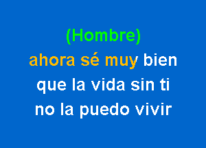 (Hombre)
ahora 3 muy bien

que la Vida sin ti
no la puedo vivir