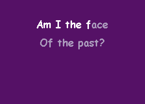 Am I the face
Of the past?