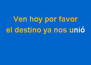 Ven hoy por favor
el destino ya nos uni6