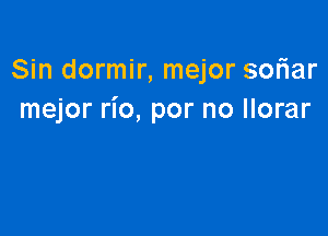 Sin dormir, mejor soriar
mejor rio, por no llorar