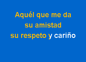 Aqu(el que me da
su amistad

su respeto y carifio