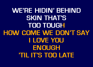 WE'RE HIDIN' BEHIND
SKIN THAT'S
TOD TOUGH
HOW COME WE DON'T SAY
I LOVE YOU
ENOUGH
'TIL IT'S TOO LATE